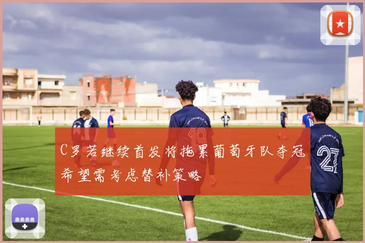 C罗若继续首发将拖累葡萄牙队夺冠希望需考虑替补策略