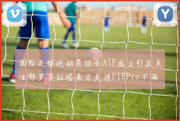 国际足球运动员协会AIF成立引发关注耶罗莫拉塔表示支持FIFPro不满
