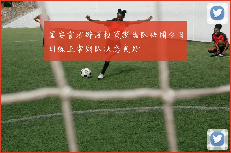 国安官方辟谣拉莫斯离队传闻今日训练正常到队状态良好