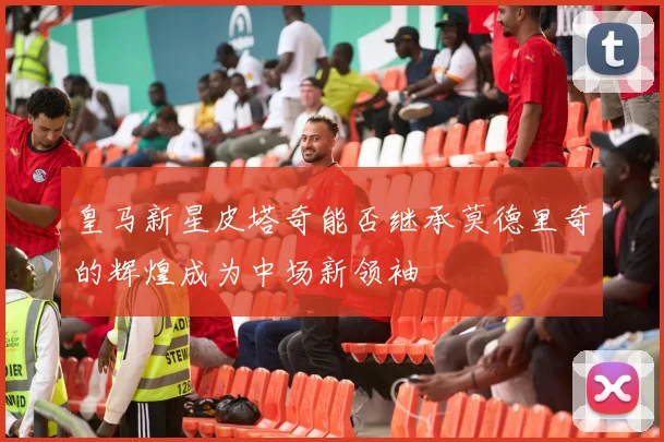 皇马新星皮塔奇能否继承莫德里奇的辉煌成为中场新领袖