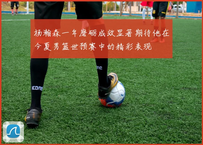 杨瀚森一年磨砺成效显著期待他在今夏男篮世预赛中的精彩表现