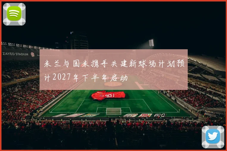 米兰与国米携手共建新球场计划预计2027年下半年启动