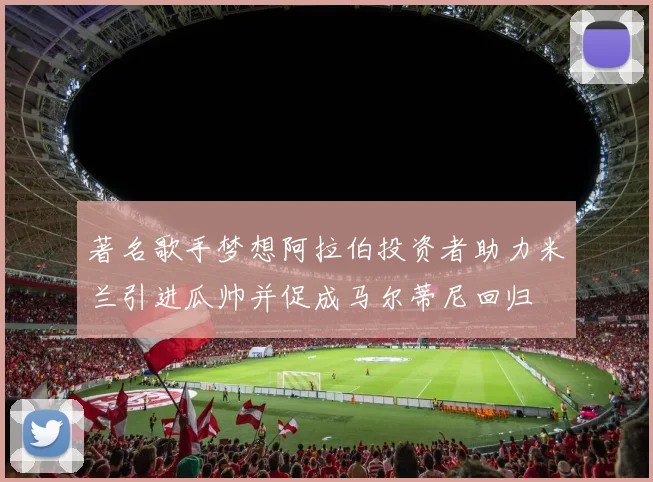 著名歌手梦想阿拉伯投资者助力米兰引进瓜帅并促成马尔蒂尼回归
