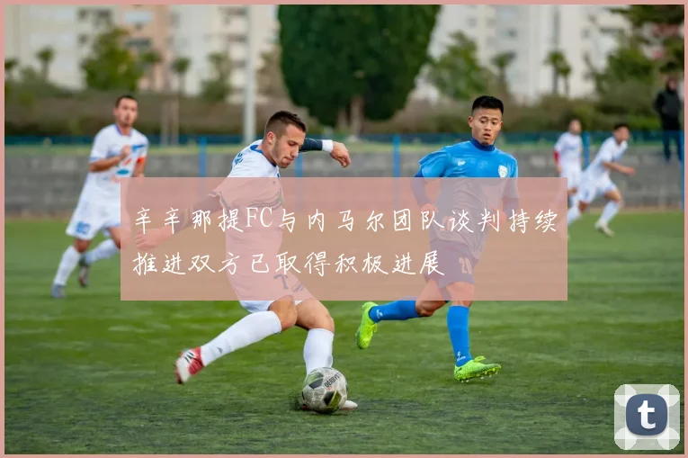 辛辛那提FC与内马尔团队谈判持续推进双方已取得积极进展