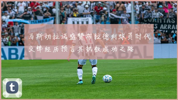 马斯切拉诺盛赞布拉德利球员时代交锋经历预言其执教成功之路