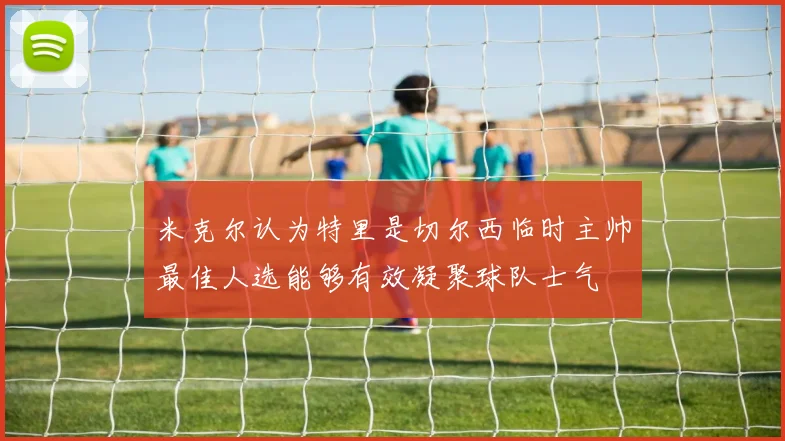 米克尔认为特里是切尔西临时主帅最佳人选能够有效凝聚球队士气