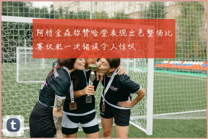 阿特金森称赞哈登表现出色整场比赛仅犯一次错误令人惊叹