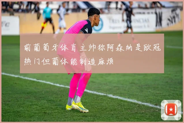 前葡萄牙体育主帅称阿森纳是欧冠热门但葡体能制造麻烦