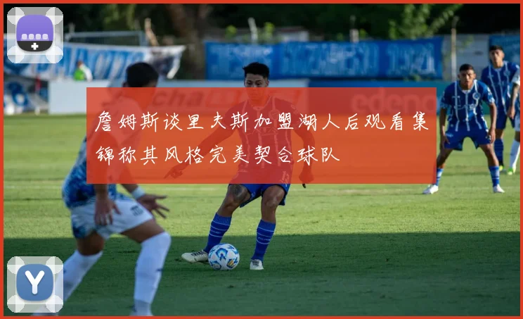 詹姆斯谈里夫斯加盟湖人后观看集锦称其风格完美契合球队