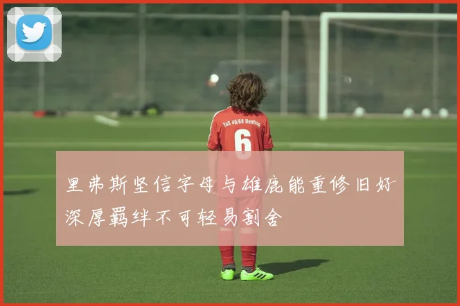 里弗斯坚信字母与雄鹿能重修旧好深厚羁绊不可轻易割舍